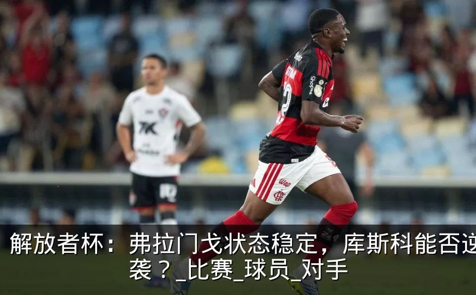 解放者杯:弗拉门戈状态稳定,库斯科能否逆袭?_比赛_球员_对手