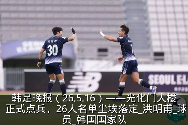 韩足晚报(26.5.16)——光化门大楼正式点兵,26人名单尘埃落定_洪明甫_球员_韩国国家队